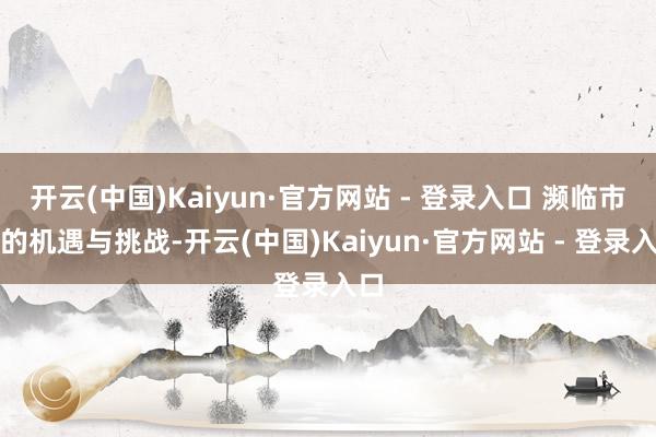 开云(中国)Kaiyun·官方网站 - 登录入口 濒临市集的机遇与挑战-开云(中国)Kaiyun·官方网站 - 登录入口