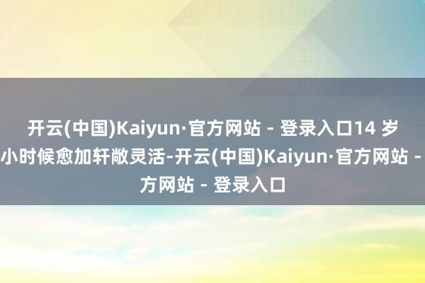 开云(中国)Kaiyun·官方网站 - 登录入口14 岁的诺一比小时候愈加轩敞灵活-开云(中国)Kaiyun·官方网站 - 登录入口
