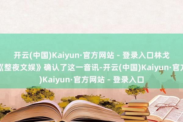 开云(中国)Kaiyun·官方网站 - 登录入口林戈本东说念主也向《整夜文娱》确认了这一音讯-开云(中国)Kaiyun·官方网站 - 登录入口