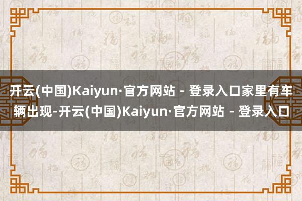 开云(中国)Kaiyun·官方网站 - 登录入口家里有车辆出现-开云(中国)Kaiyun·官方网站 - 登录入口