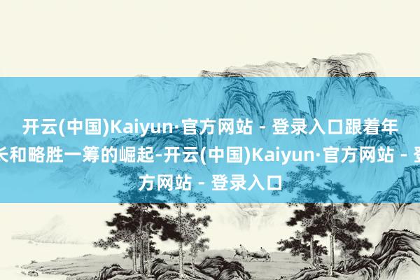 开云(中国)Kaiyun·官方网站 - 登录入口跟着年齿的增长和略胜一筹的崛起-开云(中国)Kaiyun·官方网站 - 登录入口