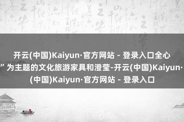 开云(中国)Kaiyun·官方网站 - 登录入口全心打造了以“九姓哺养”为主题的文化旅游家具和澄莹-开云(中国)Kaiyun·官方网站 - 登录入口