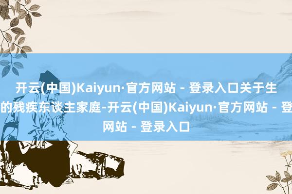 开云(中国)Kaiyun·官方网站 - 登录入口关于生计穷困的残疾东谈主家庭-开云(中国)Kaiyun·官方网站 - 登录入口