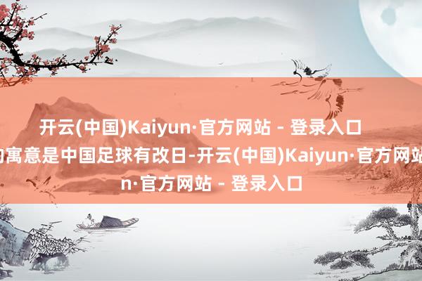 开云(中国)Kaiyun·官方网站 - 登录入口       电影片名的寓意是中国足球有改日-开云(中国)Kaiyun·官方网站 - 登录入口