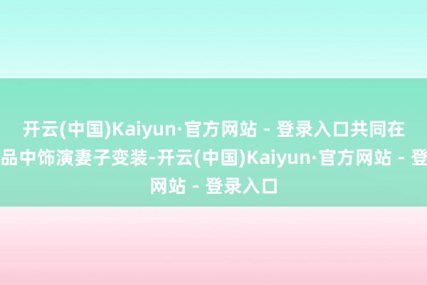 开云(中国)Kaiyun·官方网站 - 登录入口共同在五部作品中饰演妻子变装-开云(中国)Kaiyun·官方网站 - 登录入口