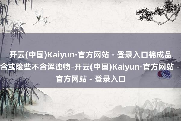 开云(中国)Kaiyun·官方网站 - 登录入口棉成品则都备不含或险些不含浑浊物-开云(中国)Kaiyun·官方网站 - 登录入口