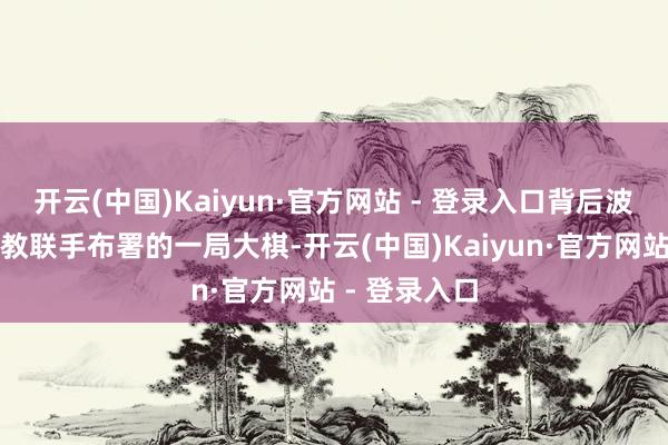 开云(中国)Kaiyun·官方网站 - 登录入口背后波及到谈佛两教联手布署的一局大棋-开云(中国)Kaiyun·官方网站 - 登录入口