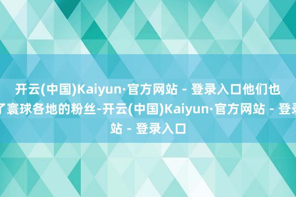开云(中国)Kaiyun·官方网站 - 登录入口他们也收成了寰球各地的粉丝-开云(中国)Kaiyun·官方网站 - 登录入口