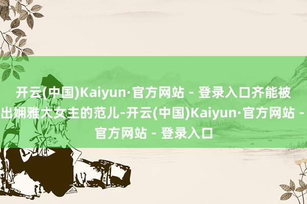 开云(中国)Kaiyun·官方网站 - 登录入口齐能被她应对穿出娴雅大女主的范儿-开云(中国)Kaiyun·官方网站 - 登录入口