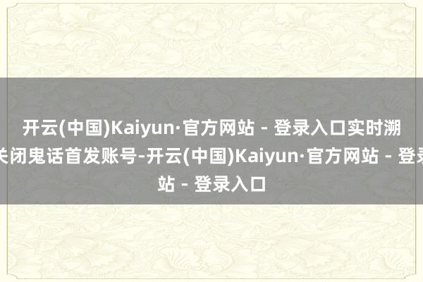 开云(中国)Kaiyun·官方网站 - 登录入口实时溯源并关闭鬼话首发账号-开云(中国)Kaiyun·官方网站 - 登录入口