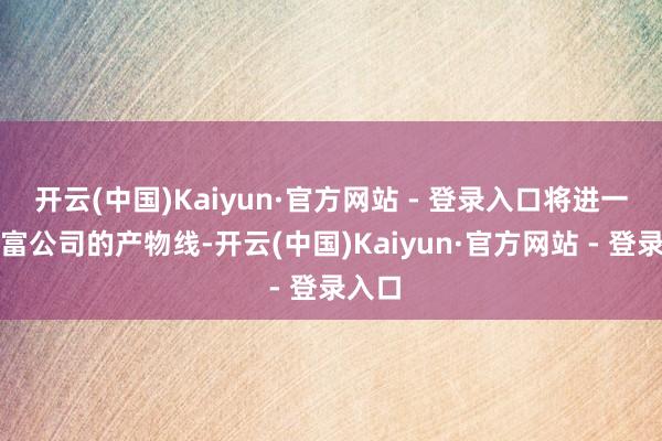 开云(中国)Kaiyun·官方网站 - 登录入口将进一步丰富公司的产物线-开云(中国)Kaiyun·官方网站 - 登录入口