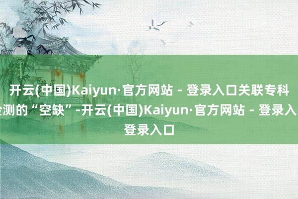 开云(中国)Kaiyun·官方网站 - 登录入口关联专科检测的“空缺”-开云(中国)Kaiyun·官方网站 - 登录入口