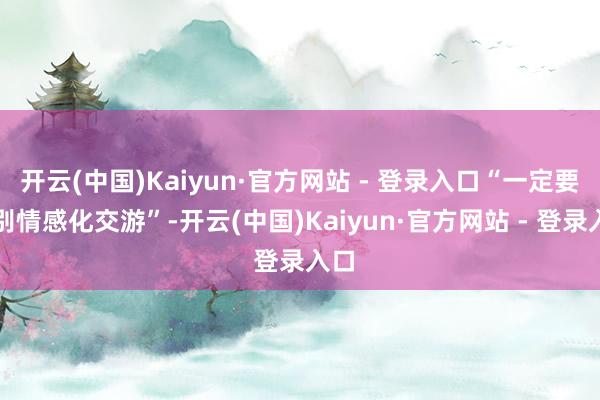 开云(中国)Kaiyun·官方网站 - 登录入口“一定要辩别情感化交游”-开云(中国)Kaiyun·官方网站 - 登录入口