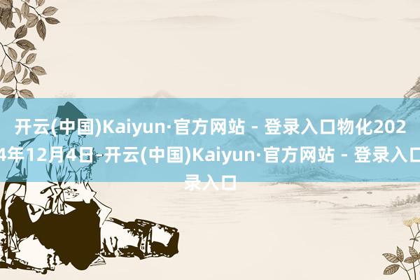 开云(中国)Kaiyun·官方网站 - 登录入口物化2024年12月4日-开云(中国)Kaiyun·官方网站 - 登录入口