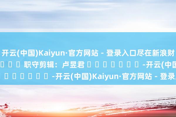 开云(中国)Kaiyun·官方网站 - 登录入口尽在新浪财经APP 职守剪辑:卢昱君 -开云(中国)Kaiyun·官方网站 - 登录入口