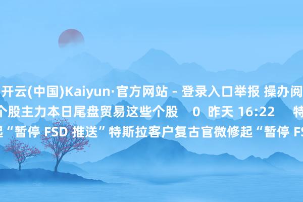 开云(中国)Kaiyun·官方网站 - 登录入口举报 操办阅读  主力本日尾盘贸易这些个股主力本日尾盘贸易这些个股    0  昨天 16:22     特斯拉客户复古官微修起“暂停 FSD 推送”特斯拉客户复古官微修起“暂停 FSD 推送”    16  03-24 17:24     11只个股5日量比超过5倍11只个股5日量比超过5倍    0  03-05 16:06     本日119只