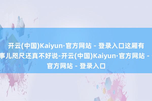 开云(中国)Kaiyun·官方网站 - 登录入口这厢有礼了~这事儿咫尺还真不好说-开云(中国)Kaiyun·官方网站 - 登录入口