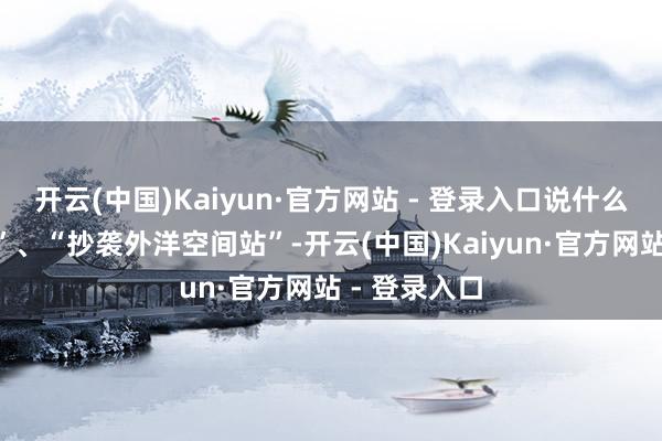 开云(中国)Kaiyun·官方网站 - 登录入口说什么“技艺过时”、“抄袭外洋空间站”-开云(中国)Kaiyun·官方网站 - 登录入口