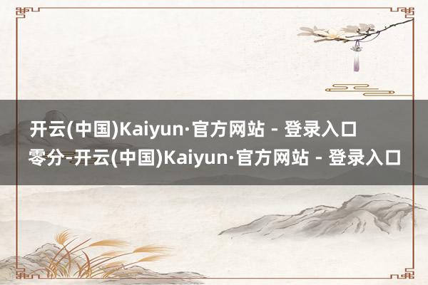 开云(中国)Kaiyun·官方网站 - 登录入口        零分-开云(中国)Kaiyun·官方网站 - 登录入口
