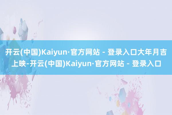开云(中国)Kaiyun·官方网站 - 登录入口大年月吉上映-开云(中国)Kaiyun·官方网站 - 登录入口