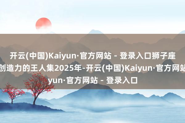 开云(中国)Kaiyun·官方网站 - 登录入口狮子座：带领力与创造力的王人集2025年-开云(中国)Kaiyun·官方网站 - 登录入口