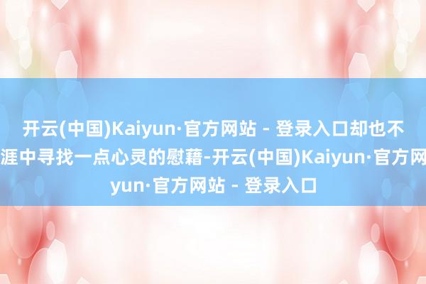 开云(中国)Kaiyun·官方网站 - 登录入口却也不妨在难懂的生涯中寻找一点心灵的慰藉-开云(中国)Kaiyun·官方网站 - 登录入口