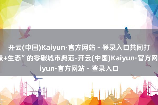 开云(中国)Kaiyun·官方网站 - 登录入口共同打造“技巧+场景+生态”的零碳城市典范-开云(中国)Kaiyun·官方网站 - 登录入口