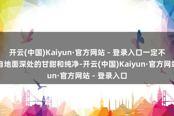 开云(中国)Kaiyun·官方网站 - 登录入口一定不错品味到来自地面深处的甘甜和纯净-开云(中国)Kaiyun·官方网站 - 登录入口