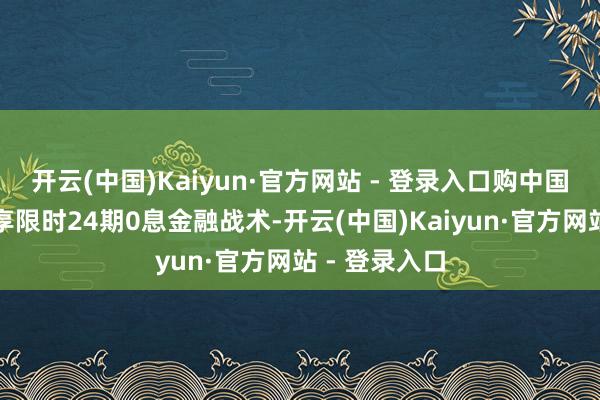 开云(中国)Kaiyun·官方网站 - 登录入口购中国星车型还可享限时24期0息金融战术-开云(中国)Kaiyun·官方网站 - 登录入口