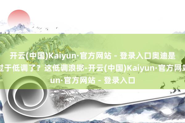 开云(中国)Kaiyun·官方网站 - 登录入口奥迪是不是有点儿过于低调了？这低调浪掷-开云(中国)Kaiyun·官方网站 - 登录入口