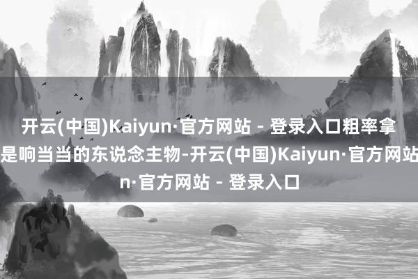 开云(中国)Kaiyun·官方网站 - 登录入口粗率拿一个出来都是响当当的东说念主物-开云(中国)Kaiyun·官方网站 - 登录入口