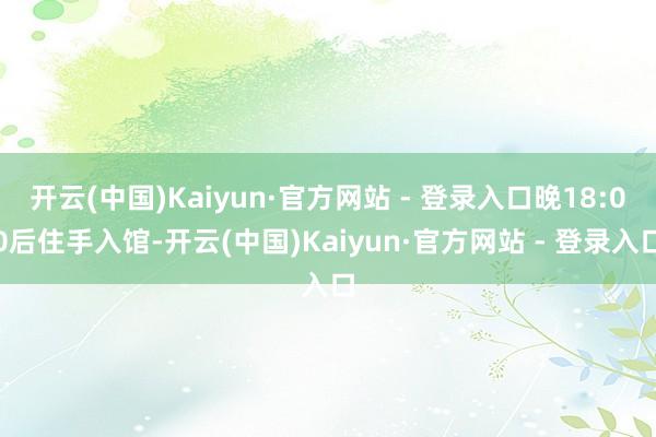 开云(中国)Kaiyun·官方网站 - 登录入口晚18:00后住手入馆-开云(中国)Kaiyun·官方网站 - 登录入口