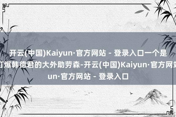 开云(中国)Kaiyun·官方网站 - 登录入口一个是匡助李炎哲打爆韩德君的大外助劳森-开云(中国)Kaiyun·官方网站 - 登录入口