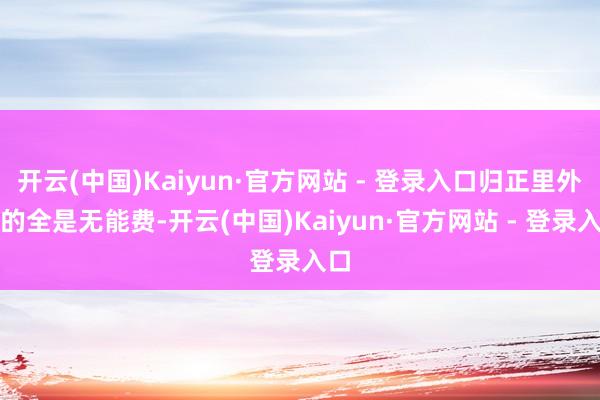 开云(中国)Kaiyun·官方网站 - 登录入口归正里外赚的全是无能费-开云(中国)Kaiyun·官方网站 - 登录入口