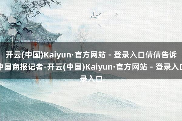 开云(中国)Kaiyun·官方网站 - 登录入口倩倩告诉中国商报记者-开云(中国)Kaiyun·官方网站 - 登录入口