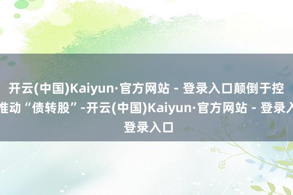 开云(中国)Kaiyun·官方网站 - 登录入口颠倒于控股推动“债转股”-开云(中国)Kaiyun·官方网站 - 登录入口