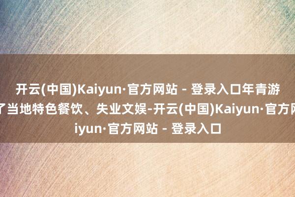 开云(中国)Kaiyun·官方网站 - 登录入口年青游客的涌入带火了当地特色餐饮、失业文娱-开云(中国)Kaiyun·官方网站 - 登录入口