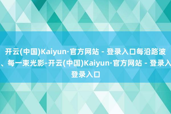 开云(中国)Kaiyun·官方网站 - 登录入口每沿路波纹、每一束光影-开云(中国)Kaiyun·官方网站 - 登录入口