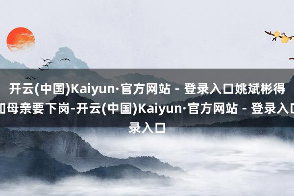 开云(中国)Kaiyun·官方网站 - 登录入口姚斌彬得知母亲要下岗-开云(中国)Kaiyun·官方网站 - 登录入口