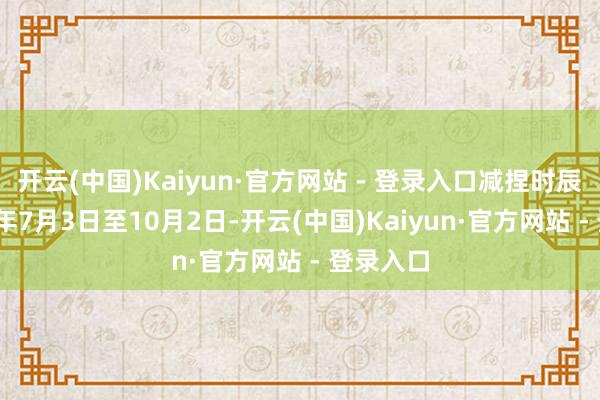 开云(中国)Kaiyun·官方网站 - 登录入口减捏时辰为2025年7月3日至10月2日-开云(中国)Kaiyun·官方网站 - 登录入口