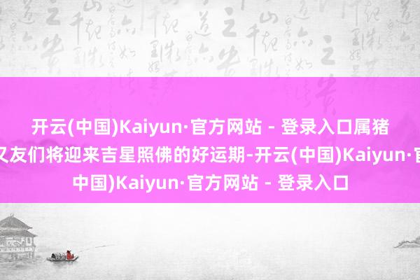 开云(中国)Kaiyun·官方网站 - 登录入口属猪、属鸡和属虎的一又友们将迎来吉星照佛的好运期-开云(中国)Kaiyun·官方网站 - 登录入口