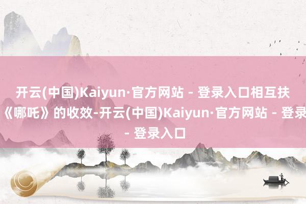 开云(中国)Kaiyun·官方网站 - 登录入口相互扶抓！《哪吒》的收效-开云(中国)Kaiyun·官方网站 - 登录入口