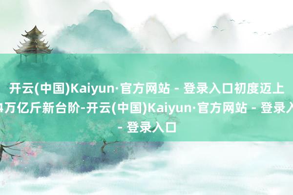 开云(中国)Kaiyun·官方网站 - 登录入口初度迈上1.4万亿斤新台阶-开云(中国)Kaiyun·官方网站 - 登录入口