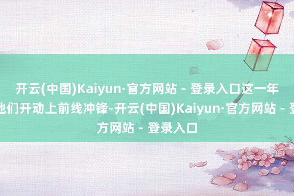 开云(中国)Kaiyun·官方网站 - 登录入口这一年标记着他们开动上前线冲锋-开云(中国)Kaiyun·官方网站 - 登录入口