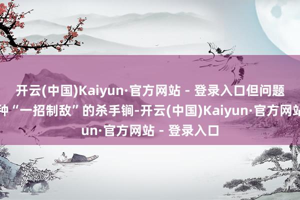 开云(中国)Kaiyun·官方网站 - 登录入口但问题即是枯竭那种“一招制敌”的杀手锏-开云(中国)Kaiyun·官方网站 - 登录入口