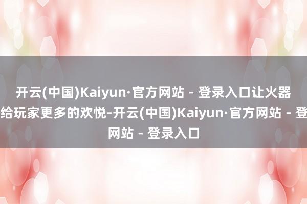 开云(中国)Kaiyun·官方网站 - 登录入口让火器自身带给玩家更多的欢悦-开云(中国)Kaiyun·官方网站 - 登录入口