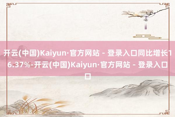 开云(中国)Kaiyun·官方网站 - 登录入口同比增长16.37%-开云(中国)Kaiyun·官方网站 - 登录入口