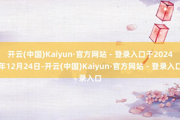 开云(中国)Kaiyun·官方网站 - 登录入口于2024年12月24日-开云(中国)Kaiyun·官方网站 - 登录入口