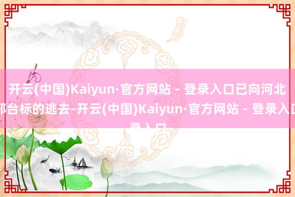 开云(中国)Kaiyun·官方网站 - 登录入口已向河北邢台标的逃去-开云(中国)Kaiyun·官方网站 - 登录入口
