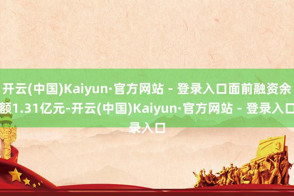 开云(中国)Kaiyun·官方网站 - 登录入口面前融资余额1.31亿元-开云(中国)Kaiyun·官方网站 - 登录入口